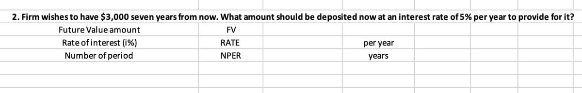 2. Firm wishes to have $3,000 seven years from now. What amount should be deposited now at an interest rate of 5% per year to provide for it?
Future Value amount
FV
Rate of interest (i%)
Number of period
RATE
per year
NPER
years
