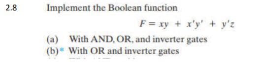 2.8
Implement the Boolean function
F= xy + x'y' + y'z
(a) With AND, OR, and inverter gates
(b) With OR and inverter gates
