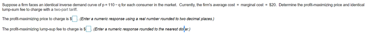 Suppose a firm faces an identical inverse demand curve of p = 110 - q for each consumer in the market. Currently, the firm's average cost = marginal cost = $20. Determine the profit-maximizing price and identical
lump-sum fee to charge with a two-part tariff.
The profit-maximizing price to charge is $
(Enter a numeric response using a real number rounded to two decimal places.)
The profit-maximizing lump-sup fee to charge is $ (Enter a numeric response rounded to the nearest dollar.)
