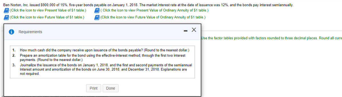 Ben Norton, Inc. issued $900,000 of 15%, five-year bonds payable on January 1, 2018. The market interest rate at the date of issuance was 12%, and the bonds pay interest semiannually.
(Click the icon to view Present Value of $1 table.)
Click the icon to view Present Value of Ordinary Annuity of $1 table.)
(Click the icon to view Future Value of $1 table.)
(Click the icon to view Future Value of Ordinary Annuity of $1 table.)
Requirements
Use the factor tables provided with factors rounded to three decimal places. Round all curre
1. How much cash did the company receive upon issuance of the bonds payable? (Round to the nearest dollar.)
2.
Prepare an amortization table for the bond using the effective-interest method, through the first two interest
payments. (Round to the nearest dollar.)
3.
Journalize the issuance of the bonds on January 1, 2018, and the first and second payments of the semiannual
interest amount and amortization of the bonds on June 30, 2018, and December 31, 2018. Explanations are
not required.
Print
Done
