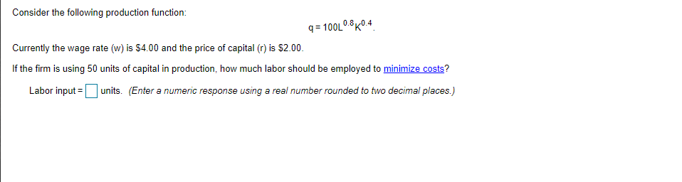 Consider the following production function:
q = 100L0.8K0 4
Currently the wage rate (w) is $4.00 and the price of capital (r) is $2.00.
If the firm is using 50 units of capital in production, how much labor should be employed to minimize costs?
Labor input =units. (Enter a numeric response using a real number rounded to two decimal places.)
