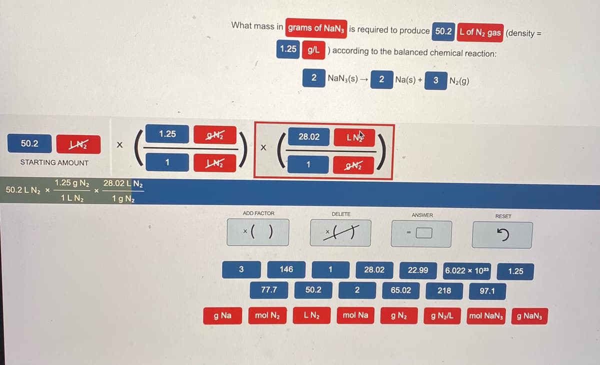 What mass in grams of NaN3 is required to produce 50.2L of N2 gas (density =
1.25 g/L ) according to the balanced chemical reaction:
2 NaN3(s) → 2
Na(s) +
3 N2(g)
1.25
28.02
LNE
50.2
STARTING AMOUNT
1
1
1.25 g N2
28.02 L N2
50.2 L N2 x
1L N2
1 g N2
ADD FACTOR
DELETE
ANSWER
RESET
*( )
け
146
1
28.02
22.99
6.022 x 1023
1.25
77.7
50.2
2
65.02
218
97.1
g Na
mol N2
LN2
mol Na
g N2
g N2/L
mol NaN3
g NaN3
