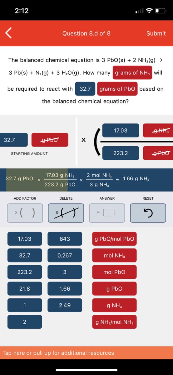 2:12
Question 8.d of 8
Submit
The balanced chemical equation is 3 PbO(s) + 2 NH3(g) →
3 Pb(s) + N2(g) + 3 H20(g). How many grams of NH3 will
be required to react with 32.7
grams of Pb0 based on
the balanced chemical equation?
17.03
32.7
GPLO
STARTING AMOUNT
223.2
17.03 g NH3
2 mol NH3
32.7 g Pbo
1.66 g NH3
223.2 g PbO
3 g NH3
ADD FACTOR
DELETE
ANSWER
RESET
*( )
げ
17.03
643
g PbO/mol PbO
32.7
0.267
mol NH3
223.2
3
mol PbO
21.8
1.66
g Pbo
1
2.49
g NH3
2
g NH3/mol NH3
Tap here or pull up for additional resources
