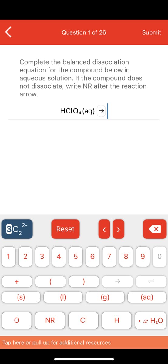 Question 1 of 26
Submit
Complete the balanced dissociation
equation for the compound below in
aqueous solution. If the compound does
not dissociate, write NR after the reaction
arrow.
HCIO,(aq) →
2-
3c,
Reset
>
1
2
4
7
8
+
(1)
(aq)
NR
CI
H
• x H2O
Tap here or pull up for additional resources
LO
