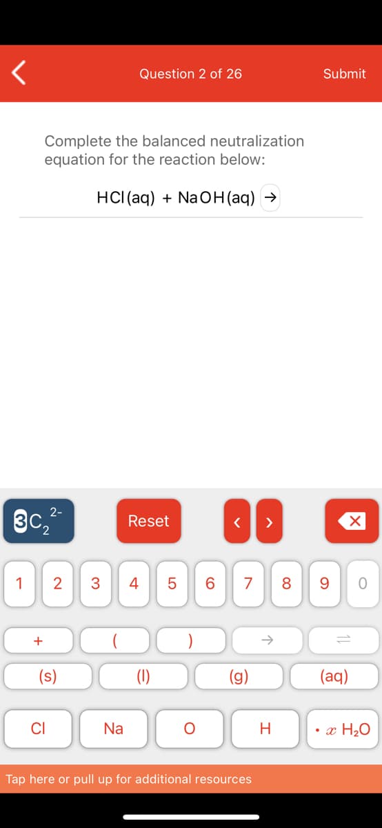 Question 2 of 26
Submit
Complete the balanced neutralization
equation for the reaction below:
HCI (aq) + NaOH(aq) →
2-
3c,
Reset
>
1
2
4
7
8
+
(1)
(aq)
Na
H
• x H2O
Tap here or pull up for additional resources
LO
