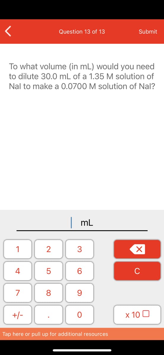 Question 13 of 13
Submit
To what volume (in mL) would you need
to dilute 30.0 mL of a 1.35 M solution of
Nal to make a 0.0700 M solution of Nal?
mL
1
2
4
5
6.
7
8
-/+
x 10 0
Tap here or pull up for additional resources
