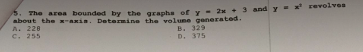 5. The area bounded by the graphs of y= 2x + 3 and y = x² revolves
about the x-axis. Determine the volume generated.
A. 228
c. 255
B. 329
D. 375