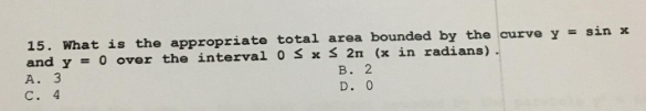 15. What is the appropriate total area bounded by the curve y = sin x
and y = 0 over the interval 0 ≤ x ≤ 2n (x in radians).
A. 3
B. 2
C. 4
D. 0