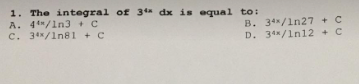 1. The integral of 34 dx is equal to:
A. 44/1n3 + C
C. 34/1n81 + C
B. 34/1n27 + C
D. 34/1n12 C