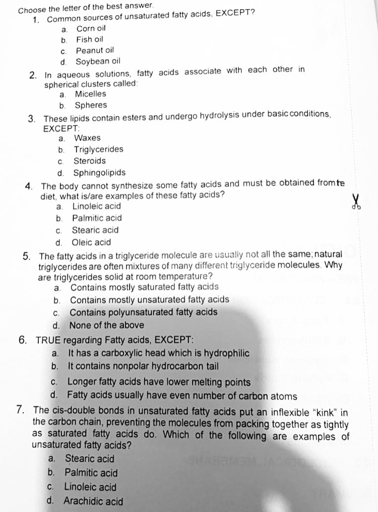 Choose the letter of the best answer.
1. Common sources of unsaturated fatty acids, EXCEPT?
a.
Corn oil
b.
Fish oil
C.
Peanut oil
d
Soybean oil
2. In aqueous solutions, fatty acids associate with each other in
spherical clusters called:
Micelles
b
Spheres
3. These lipids contain esters and undergo hydrolysis under basic conditions,
EXCEPT
a
Waxes
b.
Triglycerides
C.
Steroids
d.
Sphingolipids
4. The body cannot synthesize some fatty acids and must be obtained from te
diet, what is/are examples of these fatty acids?
a
Linoleic acid
Palmitic acid
C.
Stearic acid
d.
Oleic acid
5. The fatty acids in a triglyceride molecule are usually not all the same; natural
triglycerides are often mixtures of many different triglyceride molecules. Why
are triglycerides solid at room temperature?
Contains mostly saturated fatty acids
Contains mostly unsaturated fatty acids
Contains polyunsaturated fatty acids
a.
b.
с.
d. None of the above
6. TRUE regarding Fatty acids, EXCEPT:
It has a carboxylic head which is hydrophilic
It contains nonpolar hydrocarbon tail
c. Longer fatty acids have lower melting points
d. Fatty acids usually have even number of carbon atoms
a.
b.
7. The cis-double bonds in unsaturated fatty acids put an inflexible "kink" in
the carbon chain, preventing the molecules from packing together as tightly
as saturated fatty acids do.
unsaturated fatty acids?
hich of the following are examples of
a. Stearic acid
b.
Palmitic acid
C.
Linoleic acid
d. Arachidic acid
