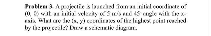 Problem 3. A projectile is launched from an initial coordinate of
(0, 0) with an initial velocity of 5 m/s and 45 angle with the x-
axis. What are the (x, y) coordinates of the highest point reached
by the projectile? Draw a schematic diagram.
