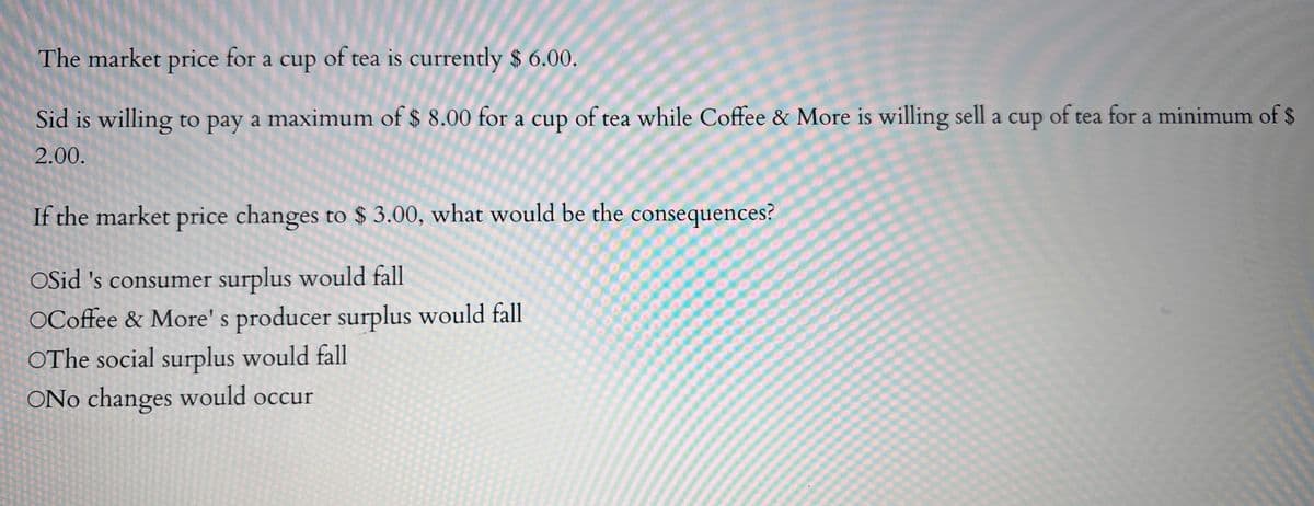 The market price for a cup of tea is currently $ 6.00.
Sid is willing to pay a maximum of $ 8.00 for a cup of tea while Coffee & More is willing sell a cup of tea for a minimum of $
2.00.
If the market price changes to $3.00, what would be the consequences?
OSid 's consumer surplus would fall
OCoffee & More's producer surplus would fall
OThe social surplus would fall
ONo changes would occur