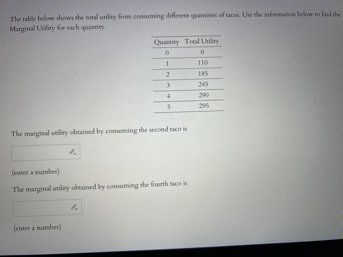 The table below shows the total utility from consuming different quantities of tacos. Use the information below to find the
Marginal Utility for each quantity.
The marginal utility obtained by consuming the second taco is
9.
(enter a number)
Quantity Total Utility
0
1
2
3
4
5
(enter a number)
The marginal utility obtained by consuming the fourth taco is
0.
0
110
185
245
290
295