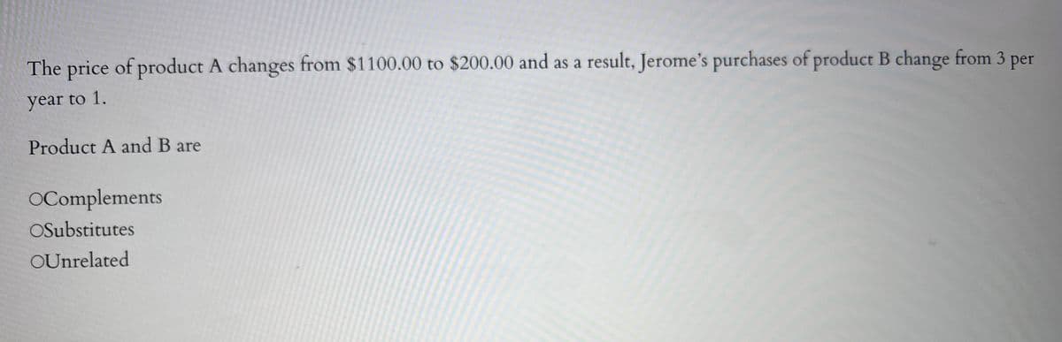 The price of product A changes from $1100.00 to $200.00 and as a result, Jerome's purchases of product B change from 3 per
year to 1.
Product A and B are
OComplements
OSubstitutes
OUnrelated