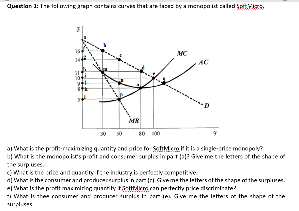 d) What is the consumer and producer surplus in part (c). Give me the letters of the shape of the surpluses.
e) What is the profit maximizing quantity if SoftMicro can perfectly price discriminate?
f) What is thee consumer and producer surplus in part (e). Give me the letters of the shape of the
surpluses.
