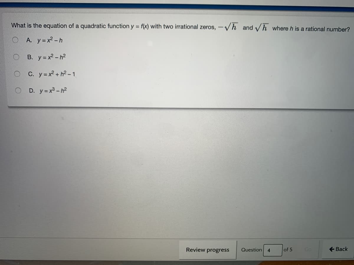 What is the equation of a quadratic function y = f(x) with two irrational zeros, -Vh and vh where h is a rational number?
A. y= x2 -h
B. y=x? - h2
O C. y=x² + h?-1
D. y=x3 - h2
Review progress
Question 4
+ Back
of 5
Go
