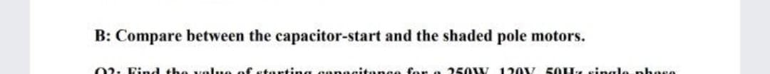 B: Compare between the capacitor-start and the shaded pole motors.
02. Find the value of starting eanacitence for a 250W 120V 50H4 single phase
