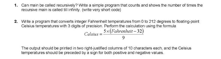1. Can main be called recursively? Write a simple program that counts and shows the number of times the
recursive main is called till infinity. (write very short code)
2. Write a program that converts integer Fahrenheit temperatures from 0 to 212 degrees to floating-point
Celsius temperatures with 3 digits of precision. Perform the calculation using the formula
5x(Fahrenheit- 32)
Celsius =
The output should be printed in two right-justified columns of 10 characters each, and the Celsius
temperatures should be preceded by a sign for both positive and negative values.
