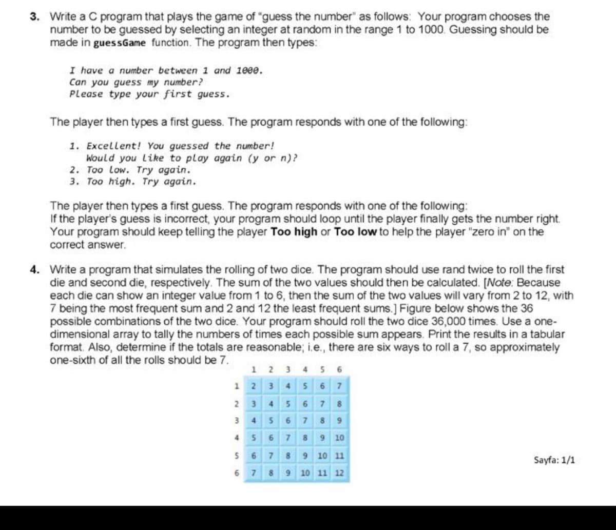 3. Write a C program that plays the game of "guess the number" as follows: Your program chooses the
number to be guessed by selecting an integer at random in the range 1 to 1000 Guessing should be
made in guessGame function. The program then types:
I have a number between 1 and 100e.
Can you guess my number?
Please type your first guess.
The player then types a first guess. The program responds with one of the following:
1. Excellent! You guessed the number!
Would you Like to play again (y or n)?
2. Too Low. Try again.
3. Too high. Try again.
The player then types a first guess. The program responds with one of the following:
If the player's guess is incorrect, your program should loop until the player finally gets the number right.
Your program should keep telling the player Too high or Too low to help the player "zero in" on the
correct answer.
4. Write a program that simulates the rolling of two dice. The program should use rand twice to roll the first
die and second die, respectively. The sum of the two values should then be calculated. [Note: Because
each die can show an integer value from 1 to 6, then the sum of the two values will vary from 2 to 12, with
7 being the most frequent sum and 2 and 12 the least frequent sums.] Figure below shows the 36
possible combinations of the two dice. Your program should roll the two dice 36,000 times. Use a one-
dimensional array to tally the numbers of times each possible sum appears. Print the results in a tabular
format. Also, determine if the totals are reasonable; i.e., there are six ways to roll a 7, so approximately
one-sixth of all the rolls should be 7.
1 2 3 4 5 6
12 3 4 56 7
2 3 4 5 6 7 8
3 456 7 89
456789 10
6 7 8 9 10 11
Sayfa: 1/1
6 7
8 9 10 11 12
