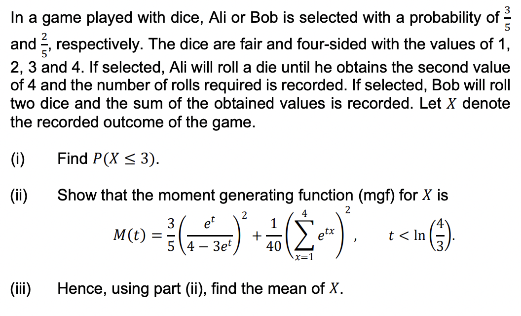 and
In a game played with dice, Ali or Bob is selected with a probability of
respectively. The dice are fair and four-sided with the values of 1,
2, 3 and 4. If selected, Ali will roll a die until he obtains the second value
of 4 and the number of rolls required is recorded. If selected, Bob will roll
two dice and the sum of the obtained values is recorded. Let X denote
the recorded outcome of the game.
Find P(X ≤ 3).
Show that the moment generating function (mgf) for X is
2
et
M(C) = ² ( = = 12 ) ² + + (20²)² = + < In (1)
1
4
Σ
ptx
4 3et 40
(i)
(ii)
(iii)
x=1
315
Hence, using part (ii), find the mean of X.