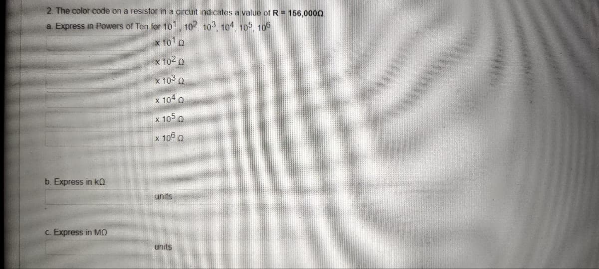 2. The color code on a resistor in a circuit indicates a value of R = 156,0000
a. Express in Powers of Ten for 10¹, 102, 103, 104, 105, 106
x 10¹ Q
x 10² Q
x 103 Q
x 1040
x 1050
x 106 0
b. Express in KQ
c. Express in MQ
units
units