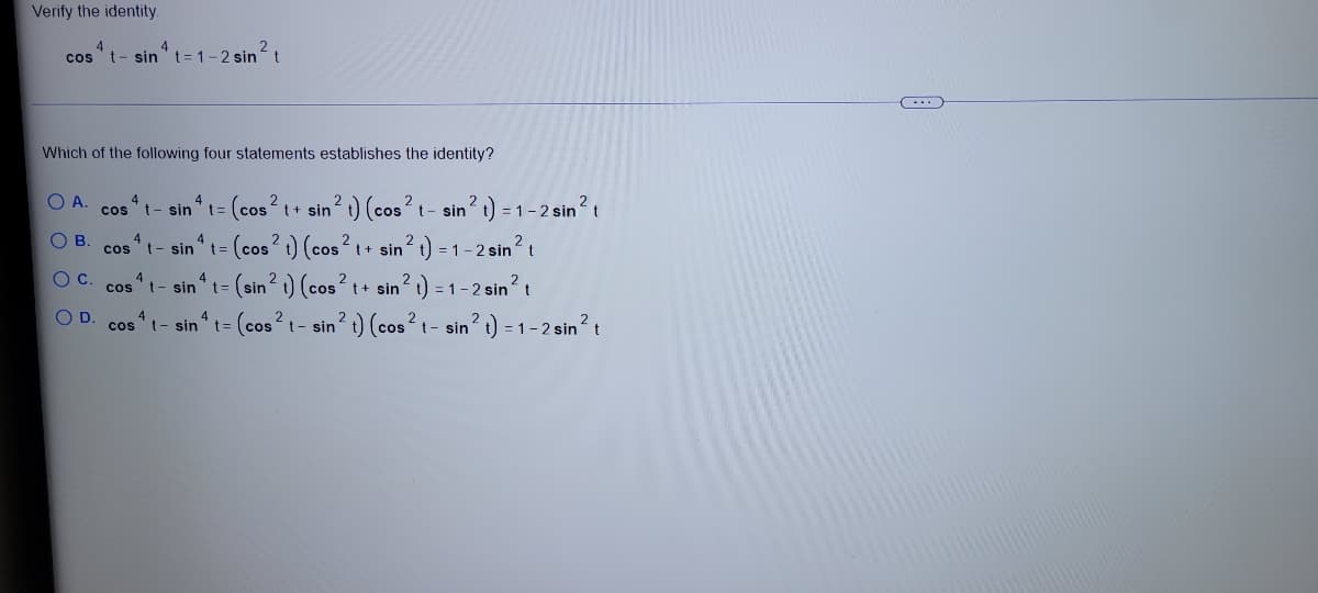 Verify the identity.
4
t- sin't= 1-2 sint
4
in?t
cos
Which of the following four statements establishes the identity?
t- sin t= (cos?t+ sin 1) (cos?t- sin? 1) = 1-2 sin?t
= (cos? ) (cos?t+ sin? t) = 1 – 2 sin?
cos
4
t- sin't=
cos
(sin? ) (cos
t+ sin? t) = 1-2 sin?t
cos
t- sin
cos t- sin“ t= (cos? t - sin? t) (cos? t- sin? t) = 1 – 2 sin?t
D.
O O O O
