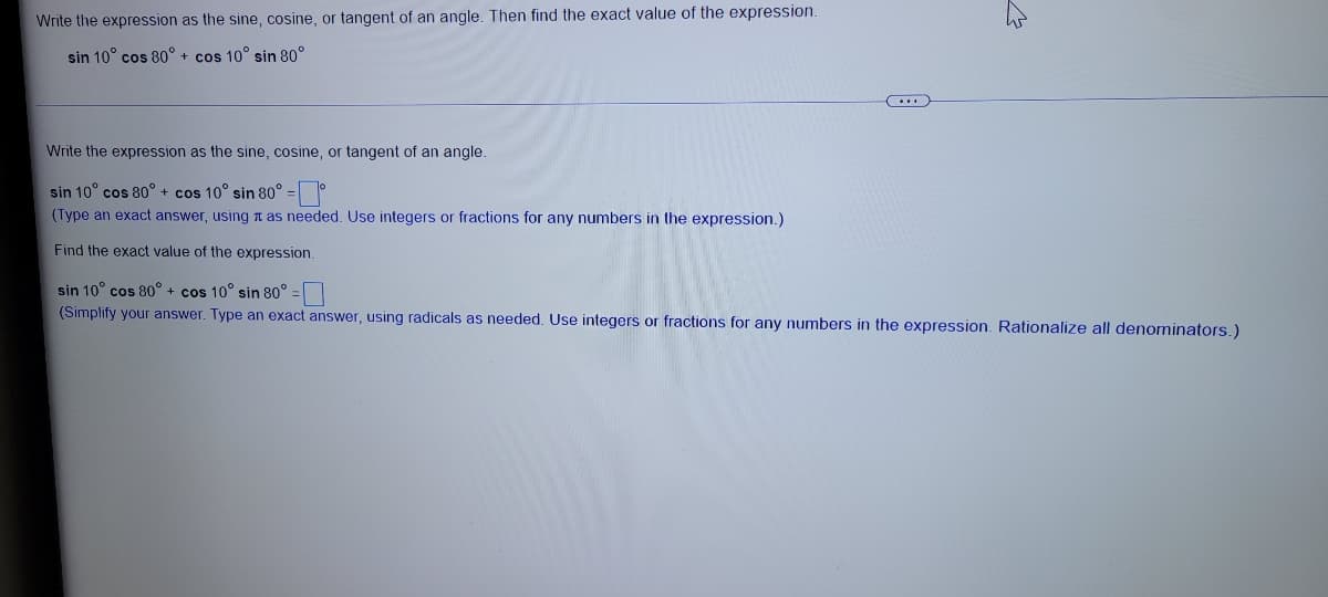 Write the expression as the sine, cosine, or tangent of an angle. Then find the exact value of the expression.
sin 10° cos 80° + cos 10° sin 80°
Write the expression as the sine, cosine, or tangent of an angle.
sin 10° cos 80° + cos 10° sin 80° =
(Type an exact answer, using n as needed. Use integers or fractions for any numbers in the expression.)
Find the exact value of the expression.
sin 10° cos 80° + cos 10° sin 80° =
(Simplify your answer. Type an exact answer, using radicals as needed. Use integers or fractions for any numbers in the expression. Rationalize all denominators.)
