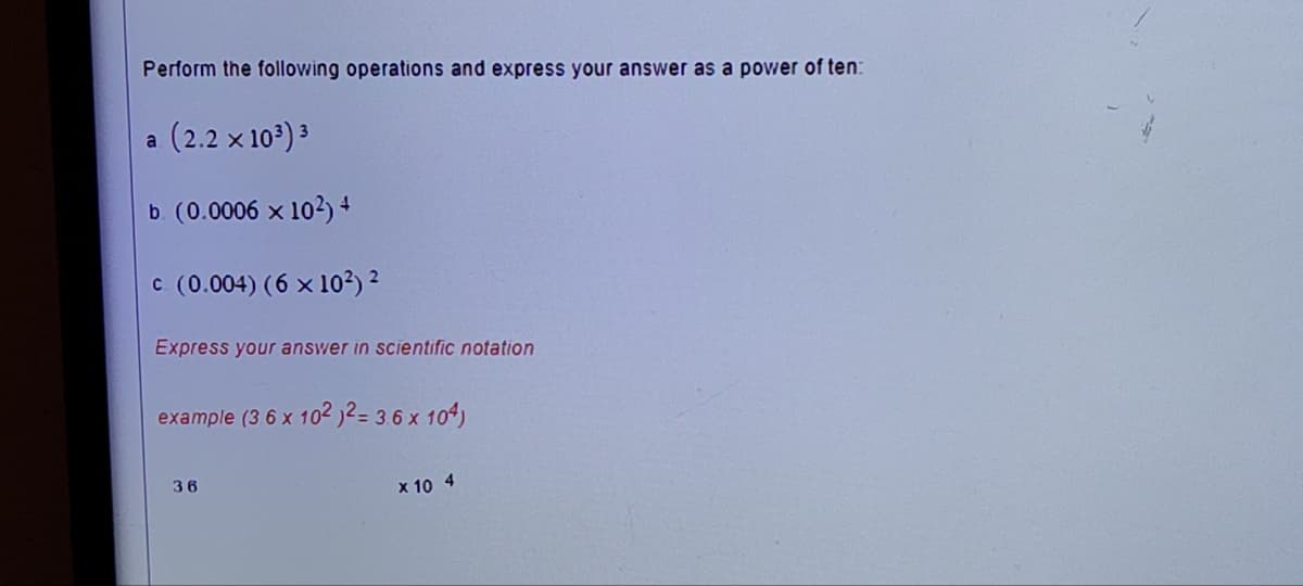 Perform the following operations and express your answer as a power of ten:
(2.2 × 10³) ³
b. (0.0006 × 10²) +
c. (0.004) (6 × 10²) ²
a
Express your answer in scientific notation
example (3 6 x 102 )2= 3.6 x 104)
36
x 10 4