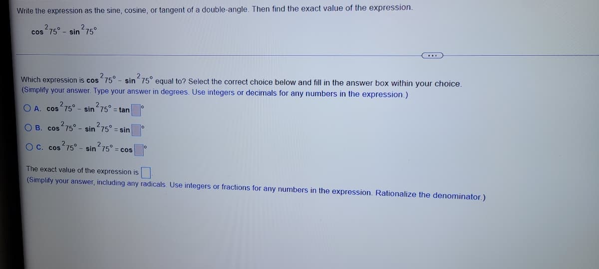 Write the expression as the sine, cosine, or tangent of a double-angle. Then find the exact value of the expression.
cos 75° - sin 75°
Which expression is cos75° - sin 75° equal to? Select the correct choice below and fill in the answer box within your choice.
(Simplify your answer. Type your answer in degrees. Use integers or decimals for any numbers in the expression.)
O A. cos 75° - sin75° = tan
2-
O B. cos75° - sin 75°
sin
O C. cos 75° - sin 75° = cos
The exact value of the expression is
(Simplify your answer, including any radicals. Use integers or fractions for any numbers in the expression. Rationalize the denominator.)
