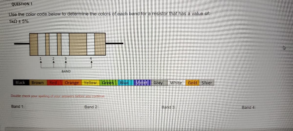 QUESTION 1
Use the color code below to determine the colors of each band for a resistor that has a value of:
1k0 ± 5%
1
2
Band 1:
3
4
BAND
Black Brown Red Orange Yellow Green Blue Violet Grey White Gold Silver
Double check your spelling of your answers before you continue
Band 2:
Band 3:
Band 4: