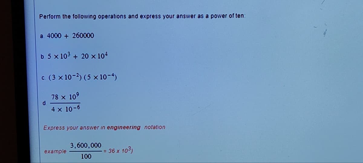 Perform the following operations and express your answer as a power of ten:
a. 4000 + 260000
b. 5 x 10³ + 20 x 10+
c. (3 × 10-2) (5 x 10-4)
78 × 10⁹
4 x 10-6
d
Express your answer in engineering notation
example
3,600,000
100
-= 36 x 10³)