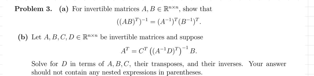 Problem 3. (a) For invertible matrices A, B E R"Xn, show that
((AB)")-1 = (A-1)" (B-')".
T
1\T
1\T
|
(b) Let A, B, C, D e R"×n be invertible matrices and suppose
A" = C" ((A-'D)")¯ B.
-1
|
Solve for D in terms of A, B,C, their transposes, and their inverses. Your answer
should not contain any nested expressions in parentheses.
