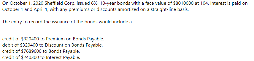 On October 1, 2020 Sheffield Corp. issued 6%, 10-year bonds with a face value of $8010000 at 104. Interest is paid on
October 1 and April 1, with any premiums or discounts amortized on a straight-line basis.
The entry to record the issuance of the bonds would include a
credit of $320400 to Premium on Bonds Payable.
debit of $320400 to Discount on Bonds Payable.
credit of $7689600 to Bonds Payable.
credit of $240300 to Interest Payable.
