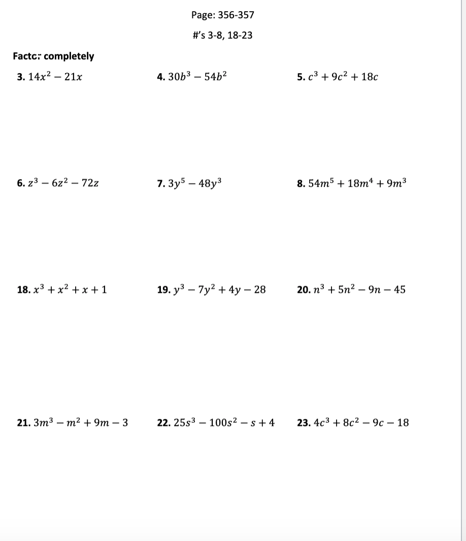 Page: 356-357
#'s 3-8, 18-23
Factc: completely
3. 14х2 — 21х
4. 30b3 – 54b²
5. с3 + 9c2 + 18с
6. z3 – 6z2 – 72z
7. Зуy5 — 48у3
8. 54m5 + 18т* + 9m3
18. х3 + хx2 +x+1
19. у3 — 7у? + 4у — 28
20. п3 + 5n2— 9п — 45
21. Зт3 - т? + 9m — 3
22. 25s3 – 100s² – s + 4
23. 4с3 + 8с2 — 9с — 18
