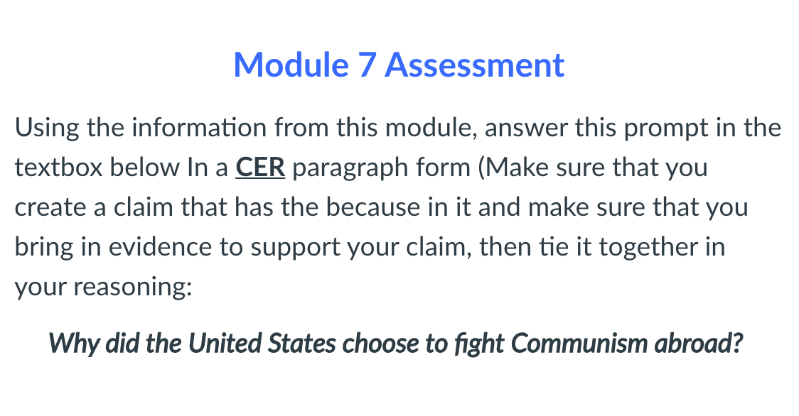 Module 7 Assessment
Using the information from this module, answer this prompt in the
textbox below In a CER paragraph form (Make sure that you
create a claim that has the because in it and make sure that you
bring in evidence to support your claim, then tie it together in
your reasoning:
Why did the United States choose to fight Communism abroad?
