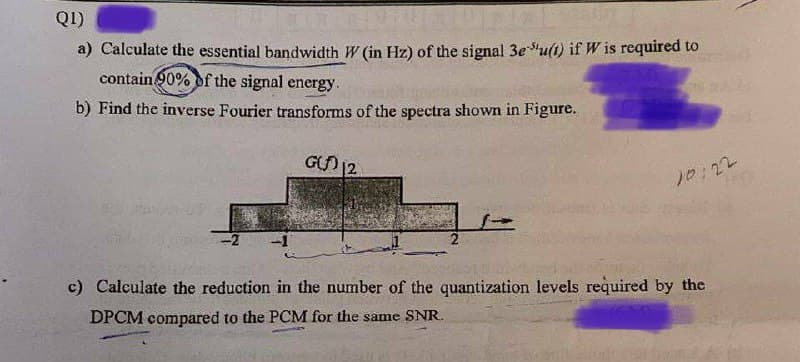 QI)
a) Calculate the essential bandwidth W (in Hz) of the signal 3eu(t) if W is required to
contain 90% of the signal energy.
b) Find the inverse Fourier transforms of the spectra shown in Figure.
GO 12
10:22
-2
c) Caleulate the reduction in the number of the quantization levels required by the
DPCM compared to the PCM for the same SNR.
