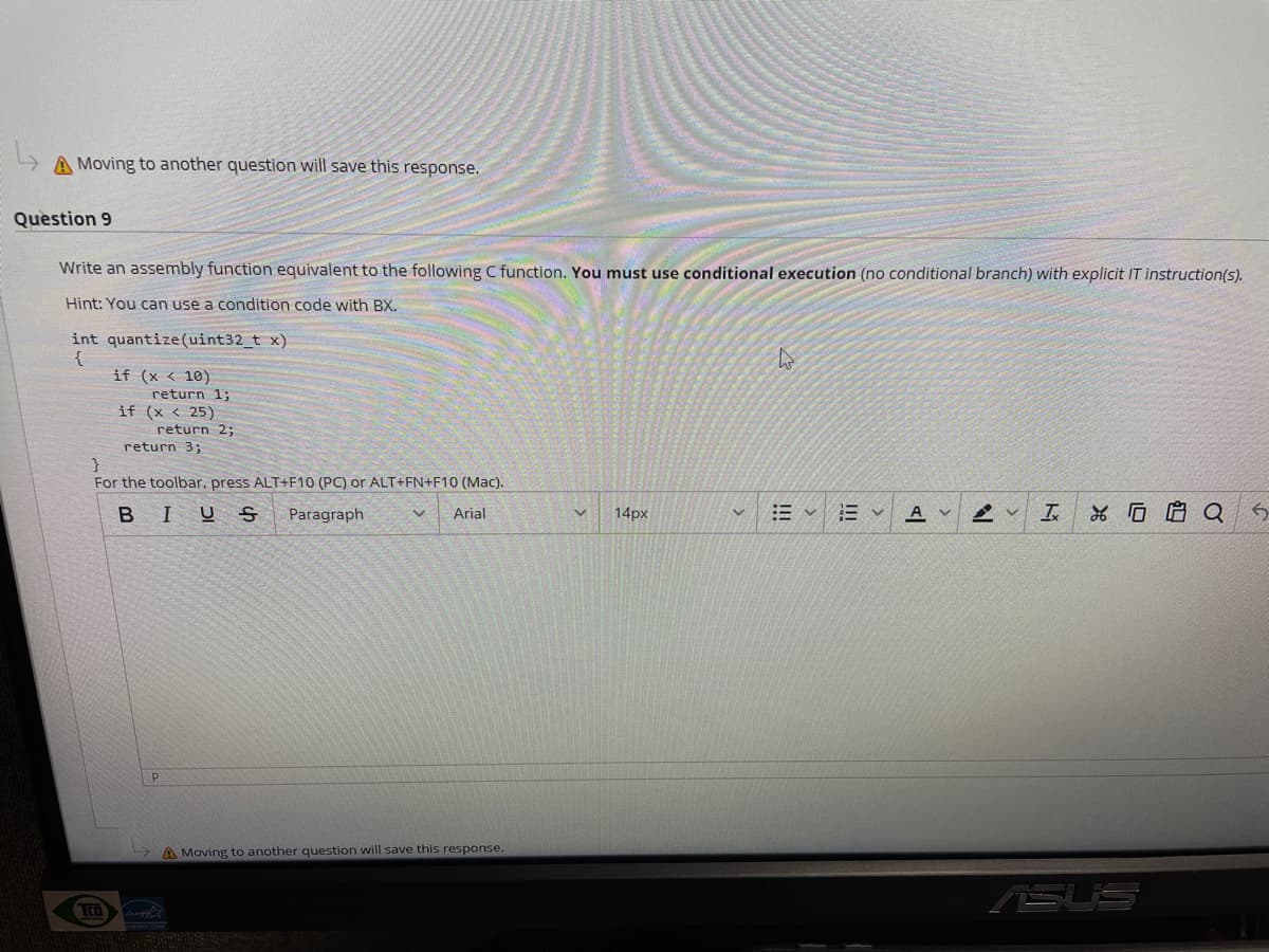 A Moving to another question will save this response.
Question 9
Write an assembly function equivalent to the following C function. You must use conditional execution (no conditional branch) with explicit IT instruction(5).
Hint: You can use a condition code with BX.
int quantize(uint32_t x)
{
if (x < 10)
return 1;
if (x < 25)
return 2;
return 3;
For the toolbar, press ALT+F10 (PC) or ALT+FN+F10 (Mac).
BIUS
14px
A v
*G启Q
Paragraph
Arial
A Moving to another question will save this response.
(SUS
