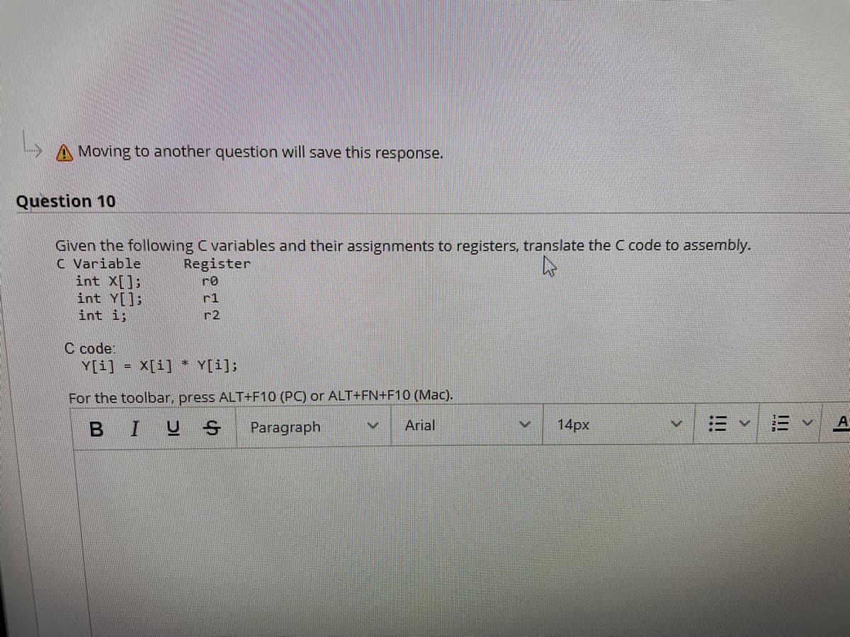 A Moving to another question will save this response.
Question 10
Given the following Cvariables and their assignments to registers, translate the C code to assembly.
C Variable
int X[];
int Y[];
int i;
Register
re
r1
r2
C code:
Y[i]
* Y[i];
X[i]
For the toolbar, press ALT+F10 (PC) or ALT+FN+F10 (Mac).
A
BIU S
14px
Paragraph
Arial
!!!
