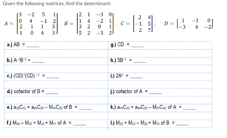 Given the following matrices, find the determinant:
[2
1
-3
1 4 -2 1
3
2
5
2
A =
302
-1
a.) AB =
-2 5
сл
4 -1
1
1
0 4
b.) A-¹B-1 =
c.) (CD) (CD) -1 =
d.) cofactor of B =
1233
B =
e.) a32C12+ a43C24 - M41C22 of B =
f.) M44 - M33+ M22+ M11 of A =
0
-3
112
2
g.) CD
C = -1 5;
11
h.) 5B-1
i.) 2A5 =
61-449
D =
= [-_-²33
=
2
2
j.) cofactor of A =
7]
k.) a14C32 + a44C23 - M31C42 of A =
I.) M32+ M23 - M22+ M₁2 of B =
-3