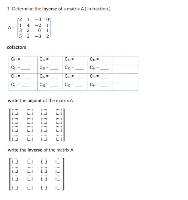 1. Determine the inverse of a matrix A (in fraction),
[2
1
-3 0₁
1 4 -2 1
3 2
0 1
A =
15
2 -3 21
cofactors
C11=
C21 =
C31 =
C41=
C12=
C22=
C32=
C42=
write the adjoint of the matrix A
BHD
C13=
C23=
C33 =
C43 =
write the inverse of the matrix A
DO
C14 =
C24 =
C34 =
C44=