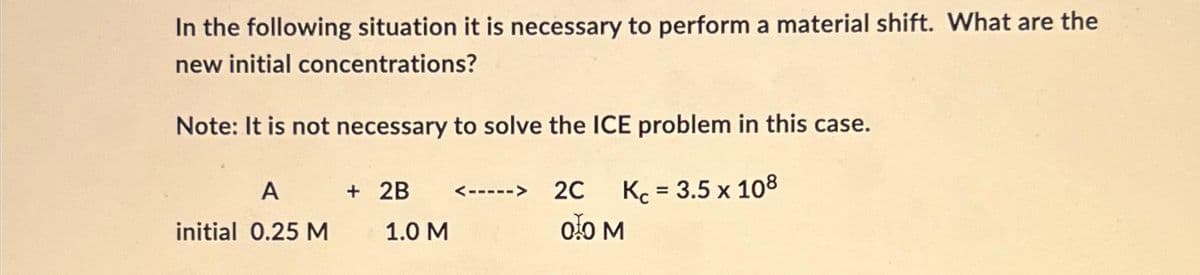 In the following situation it is necessary to perform a material shift. What are the
new initial concentrations?
Note: It is not necessary to solve the ICE problem in this case.
Kc = 3.5 x 108
A
initial 0.25 M
+ 2B
1.0 M
2C
00 M