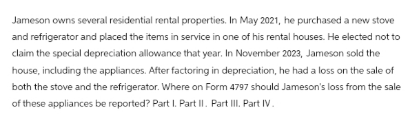 Jameson owns several residential rental properties. In May 2021, he purchased a new stove
and refrigerator and placed the items in service in one of his rental houses. He elected not to
claim the special depreciation allowance that year. In November 2023, Jameson sold the
house, including the appliances. After factoring in depreciation, he had a loss on the sale of
both the stove and the refrigerator. Where on Form 4797 should Jameson's loss from the sale
of these appliances be reported? Part I. Part II. Part III. Part IV.