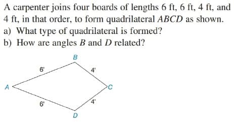 A carpenter joins four boards of lengths 6 ft, 6 ft, 4 ft, and
4 ft, in that order, to form quadrilateral ABCD as shown.
a) What type of quadrilateral is formed?
b) How are angles B and D related?
в
6"
6'

