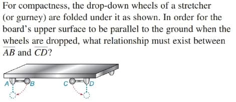 For compactness, the drop-down wheels of a stretcher
(or gurney) are folded under it as shown. In order for the
board's upper surface to be parallel to the ground when the
wheels are dropped, what relationship must exist between
AB and CD?
'B
