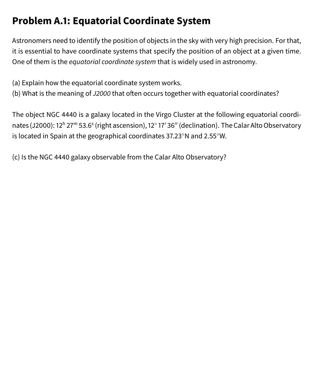 Problem A.1: Equatorial Coordinate System
Astronomers need to identify the position of objects in the sky with very high precision. For that,
it is essential to have coordinate systems that specify the position of an object at a given time.
One of them is the equatorial coordinate system that is widely used in astronomy.
(a) Explain how the equatorial coordinate system works.
(b) What is the meaning of J2000 that often occurs together with equatorial coordinates?
The object NGC 4440 is a galaxy located in the Virgo Cluster at the following equatorial coordi-
nates (J2000): 12h 27m 53.6° (right ascension), 12° 17'36" (declination). The Calar Alto Observatory
ocat
lin Spain at
geographical coordinates 37.23°N an
55°W.
(c) Is the NGC 4440 galaxy observable from the Calar Alto Observatory?
