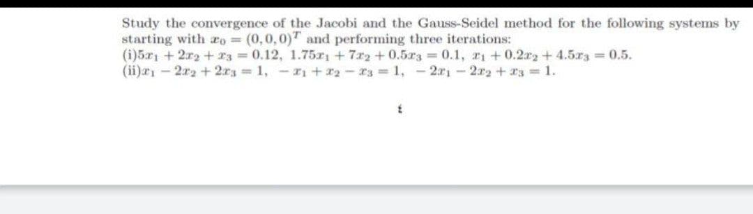 Study the convergence of the Jacobi and the Gauss-Seidel method for the following systems by
starting with ro = (0,0,0)T and performing three iterations:
(i)5r1 + 2r2 + r3 0.12, 1.75x +7r2+0.5r3 0.1, r1+0.2r2+4.5r3 0.5.
(ii)r - 2r2 + 2r3 1, -rı + r2-r3 = 1, -2r1-2r2+ a3 1.
