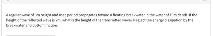 A regular wave of 3m height and 8sec period propagates toward a floating breakwater in the water of 10m depth. If the
height of the reflected wave is 2m, what is the height of the transmitted wave? Neglect the energy dissipation by the
breakwater and bottom friction.