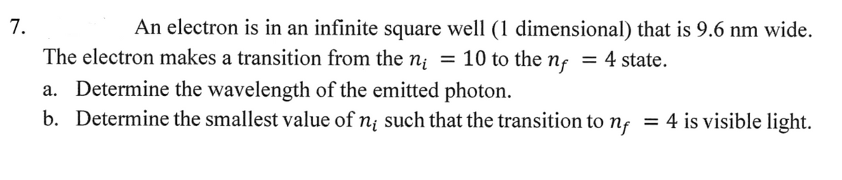 7.
An electron is in an infinite square well (1 dimensional) that is 9.6 nm wide.
The electron makes a transition from the n₁ = 10 to the nf = 4 state.
n;
a. Determine the wavelength of the emitted photon.
b. Determine the smallest value of n such that the transition to n = 4 is visible light.