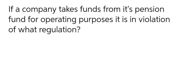 If a company takes funds from it's pension
fund for operating purposes it is in violation
of what regulation?
