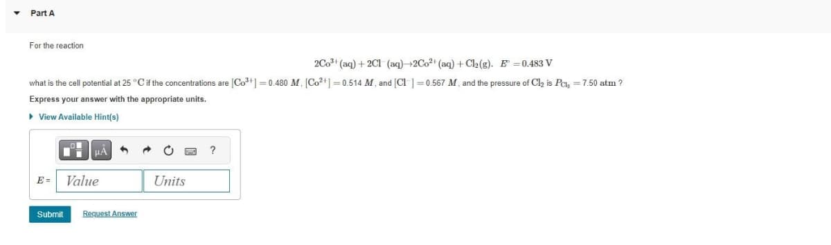 Part A
For the reaction
2Co³+ (aq) + 2Cl (aq)→2Co²+ (aq) + Cl₂(g). E=0.483 V
what is the cell potential at 25 °C if the concentrations are [Co²+] = 0.480 M, [Co²+] = 0.514 M, and [Cl] =0.567 M, and the pressure of Cl₂ is Pcl₂ = 7.50 atm ?
Express your answer with the appropriate units.
▸ View Available Hint(s)
E=
Value
Submit Request Answer
Units
?